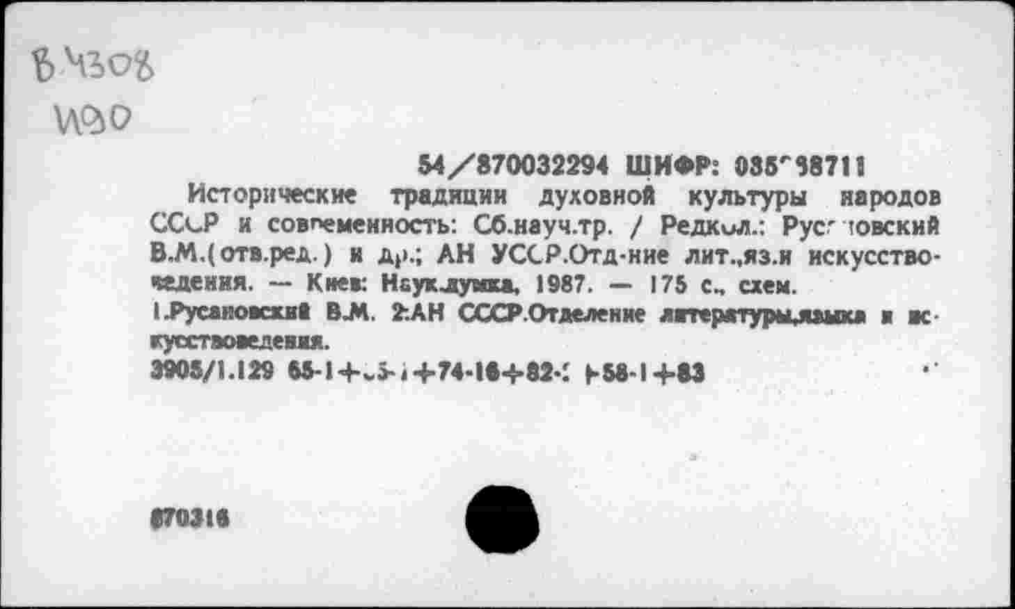 ﻿№0
54/870032294 ШИФР: 035'38715
Исторически« традиции духовной культуры народов ССсР и современность: Сб.науч.тр. / Редкил.: Рус'ювский В.М.(отв.ред.) и др.; АН УССР.Отд-ние лит.,яз.и искусствоведения. — Киек Нсуклумка. 1987. — 175 схем.
1 .Русаковский В.М. 7.АН СССРОт деление литературы,ямаг» и вс куествоведения.
3905/1.129 M-l+v +74-I8+82-; b58-1+83
870318